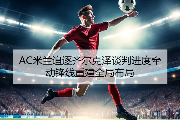 AC米兰追逐齐尔克泽谈判进度牵动锋线重建全局布局