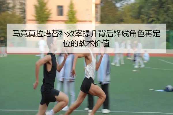 马竞莫拉塔替补效率提升背后锋线角色再定位的战术价值