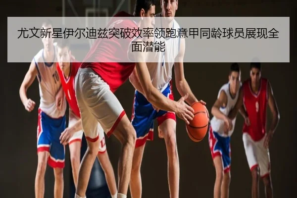 尤文新星伊尔迪兹突破效率领跑意甲同龄球员展现全面潜能