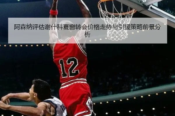 阿森纳评估谢什科夏窗转会价格走势与引援策略前景分析