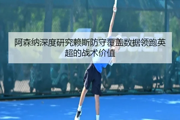 阿森纳深度研究赖斯防守覆盖数据领跑英超的战术价值
