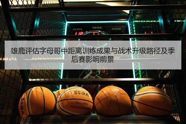 雄鹿评估字母哥中距离训练成果与战术升级路径及季后赛影响前景