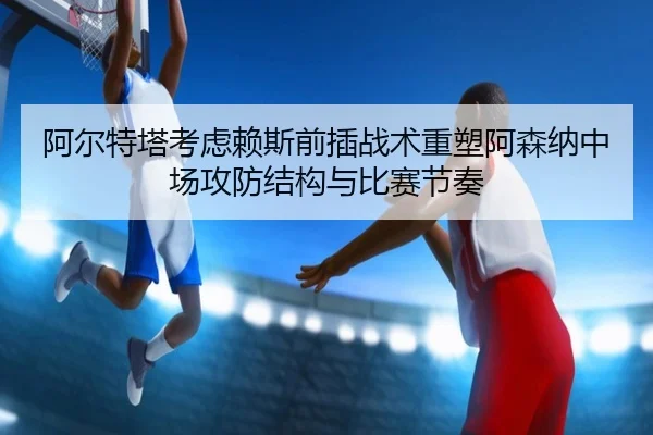阿尔特塔考虑赖斯前插战术重塑阿森纳中场攻防结构与比赛节奏