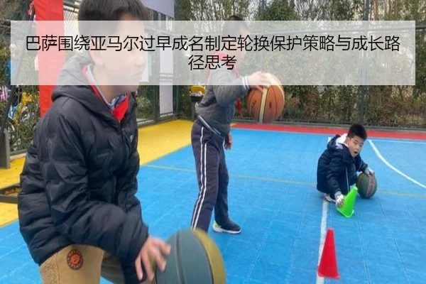 巴萨围绕亚马尔过早成名制定轮换保护策略与成长路径思考