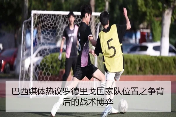 巴西媒体热议罗德里戈国家队位置之争背后的战术博弈