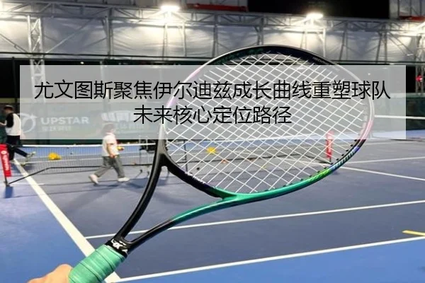 尤文图斯聚焦伊尔迪兹成长曲线重塑球队未来核心定位路径