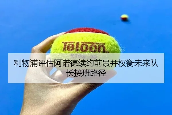 利物浦评估阿诺德续约前景并权衡未来队长接班路径