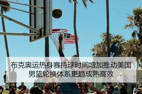 布克奥运热身赛持球时间增加推动美国男篮轮换体系更趋成熟高效
