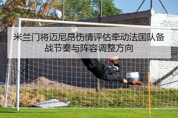 米兰门将迈尼昂伤情评估牵动法国队备战节奏与阵容调整方向